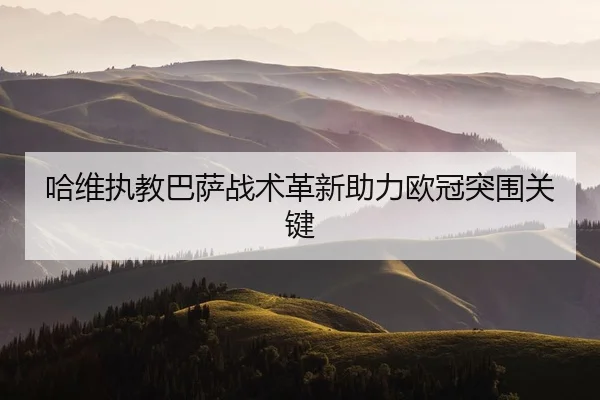哈维执教巴萨战术革新助力欧冠突围关键